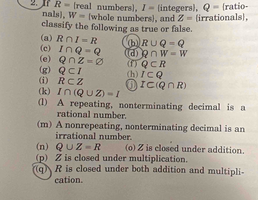 If R= real numbers, I= integers, Q= ratio- 
nals, W= whole numbers, and Z= irrationals, 
classify the following as true or false. 
(a) R∩ I=R (b) R∪ Q=Q
(c) I∩ Q=Q (d) Q∩ W=W
(e) Q∩ Z=varnothing (f) Q⊂ R
(g) Q⊂ I (h) I⊂ Q
(i) R⊂ Z
IC(Q∩ R)
(k) I∩ (Q∪ Z)=I
(l) A repeating, nonterminating decimal is a 
rational number. 
(m) A nonrepeating, nonterminating decimal is an 
irrational number. 
(n) Q∪ Z=R (o) Z is closed under addition. 
(p) Z is closed under multiplication. 
(q) R is closed under both addition and multipli- 
cation.