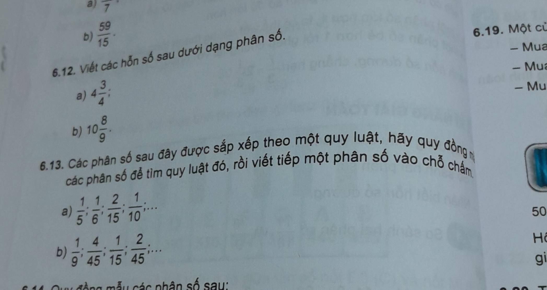 overline 7
b)  59/15 . 
- Mua 
6.12. Viết các hỗn số sau dưới dạng phân số. 
6.19. Một củ 
- Mua 
a) 4 3/4 ; 
- Mu 
b) 10 8/9 . 
6.13. Các phân số sau đây được sắp xếp theo một quy luật, hãy quy đồng m 
các phân số để tìm quy luật đó, rồi viết tiếp một phân số vào chỗ chấm. 
a)  1/5 ;  1/6 ;  2/15 ;  1/10 ;... 
50 
b)  1/9 ;  4/45 ;  1/15 ;  2/45 ;... 
Hi 
gi 
T ộ ng mẫu các phân số say: