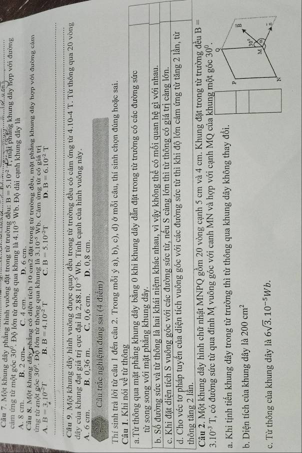 Cầâu 7. Một khung dây phẳng hình vuông đặt trong từ trường đều: B=5.10^(-2) T, mặt phẳng khung dây hợp với đường
cảm ứng từ một góc 30°. Độ lớn từ thông qua khung là 4.10^(-5) Wb. Độ dài cạnh khung dây là
A. 8 cm. B. 2 cm. C. 4 cm. D. 6 cm.
Cầu 8. Một khung dây phẳng có diện tích 10 cm2 đặt trong từ trường đều, mặt phẳng khung dây hợp với đường cảm
ứng từ một góc 30° Độ lớn từ thông qua khung là 3.10^(-5) Wb. Cảm ứng từ có giá trị
A. B=3.10^(-2)T B. B=4.10^(-2)T C. B=5.10^(-2)T D. B=6.10^(-2)T
Cầu 9. Một khung dây hình vuông được quay đều trong từ trường đều có cảm ứng từ 4.10-4 T. Từ thông qua 20 vòng
dây của khung đạt giá trị cực đại là 2,88.10^(-5) Wb. Tính cạnh của hình vuông này.
A. 6 cm. B. 0,36 m. C. 0,6 cm. D. 0,8 cm.
Câu trắc nghiệm đúng sai (4 điểm)
Thí sinh trả lời từ câu 1 đến câu 2. Trong mỗi ý a), b), c), d) ở mỗi câu, thí sinh chọn đúng hoặc sai.
Câu 1. Khi nói về từ thông
a.Từ thông qua mặt phẳng khung dây bằng 0 khi khung dây dẫn đặt trong từ trường có các đường sức
từ song song với mặt phăng khung dây.
b. Số đường sức và từ thông là hai khái niệm khác nhau, vì vậy không thể có mối quan hệ gì với nhau.
c. Khi đặt diện tích S vuông góc với các đường sức từ, nếu S càng lớn thì từ thông có giá trị càng lớn.
d. Cho véc tơ pháp tuyến của diện tích vuông góc với các đường sức từ thì khi độ lớn cảm ứng từ tăng 2 lần, từ
thông tăng 2 lần.
Câu 2. Một khung dây hình chữ nhật MNPQ gồm 20 vòng cạnh 5 cm và 4 cm. Khung đặt trong từ trường đều B=
3. 10^(-3)T T, có đường sức từ qua đỉnh M vuông góc với canh MN và hợp với cạnh MQ của khung một góc 30^0.
a. Khi tịnh tiến khung dây trong từ trường thì từ thông qua khung dây không thay đổi.
b. Diện tích của khung dây là 200cm^2
c. Từ thông của khung dây là 6sqrt(3).10^(-5)Wb.