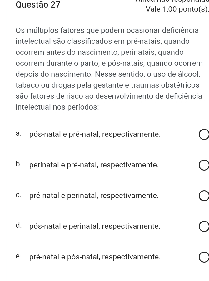 Vale 1,00 ponto(s)
Os múltiplos fatores que podem ocasionar deficiência
intelectual são classificados em pré-natais, quando
ocorrem antes do nascimento, perinatais, quando
ocorrem durante o parto, e pós-natais, quando ocorrem
depois do nascimento. Nesse sentido, o uso de álcool,
tabaco ou drogas pela gestante e traumas obstétricos
são fatores de risco ao desenvolvimento de deficiência
intelectual nos períodos:
a. pós-natal e pré-natal, respectivamente.
b. perinatal e pré-natal, respectivamente.
c. pré-natal e perinatal, respectivamente.
d. pós-natal e perinatal, respectivamente.
e. pré-natal e pós-natal, respectivamente.