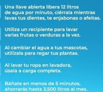 Una llave abierta libera 12 litros
de agua por minuto, ciérrala mientras 
lavas tus dientes, te enjabonas o afeitas. 
Utiliza un recipiente para lavar 
varias frutas o verduras a la vez. 
Al cambiar el agua a tus mascotas, 
utilízala para regar tus plantas. 
Al lavar tu ropa en lavadora, 
úsala a carga completa. 
Báñate en menos de 5 minutos, 
ahorrarás hasta 3,500 litros al mes.