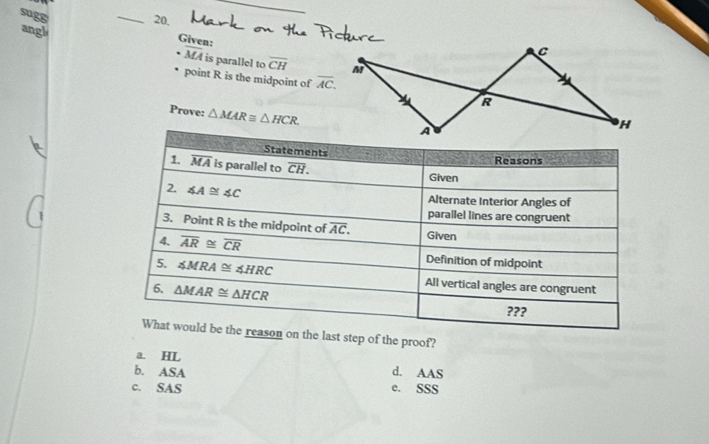 sugg
_20,
angl
Given:
C
overline MA is parallel to overline CH M
point R is the midpoint of overline AC.
R
Prove: △ MAR≌ △ HCR.
H
ast step of the proof?
a. HL
b. ASA d. AAS
c. SAS e. SSS