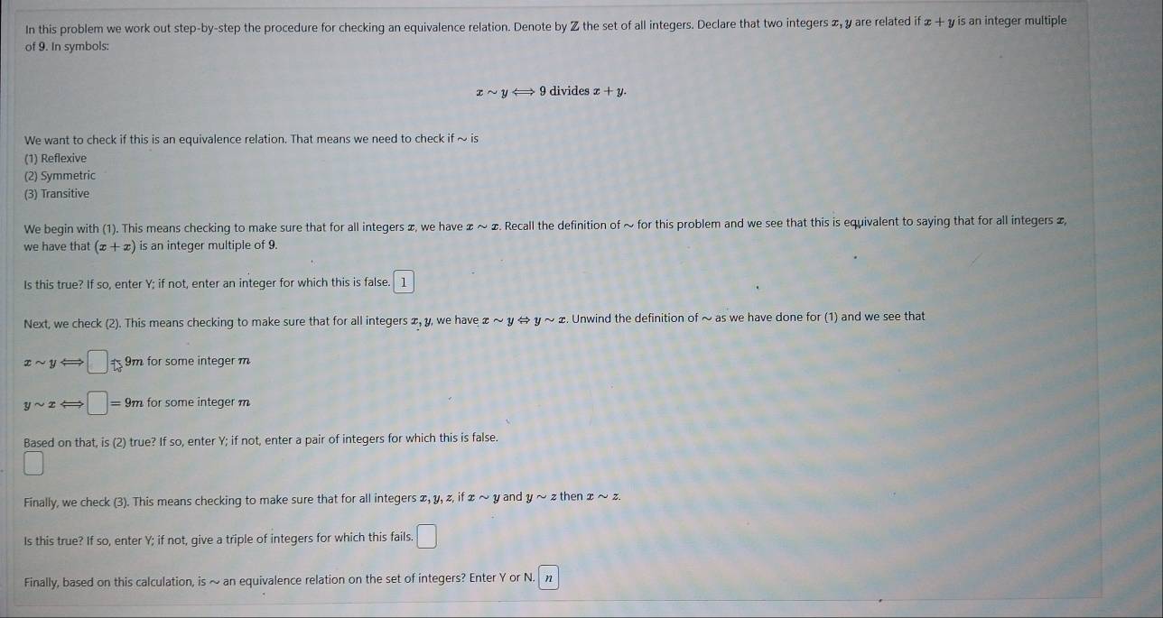 In this problem we work out step-by-step the procedure for checking an equivalence relation. Denote by Z the set of all integers. Declare that two integers x, y are related if x + 1 is an integer multiple 
of 9. In symbols:
xsim yLongleftrightarrow 9 divides x+y. 
We want to check if this is an equivalence relation. That means we need to check i sim is
(1) Reflexive
(2) Symmetric
(3) Transitive
We begin with (1). This means checking to make sure that for all integers x, we have ェ ~ ∞. Recall the definition of ~ for this problem and we see that this is equivalent to saying that for all integers &,
we have that (x+x) is an integer multiple of 9.
Is this true? If so, enter Y; if not, enter an integer for which this is false. l
Next, we check (2). This means checking to make sure that for all integers x, y, we have xsim yLeftrightarrow ysim x. Unwind the definition of ~ as we have done for (1) and we see that
xsim y ←; :□ t_1 9m for some integer m
ysim x □ =9m for some integer m
Based on that, is (2) true? If so, enter Y; if not, enter a pair of integers for which this is false.
□ 
Finally, we check (3). This means checking to make sure that for all integers x, y, z, if x sim y and ysim zthenxsim z. 
Is this true? If so, enter Y; if not, give a triple of integers for which this fails. □ 
Finally, based on this calculation, is ~ an equivalence relation on the set of integers? Enter Y or N. n