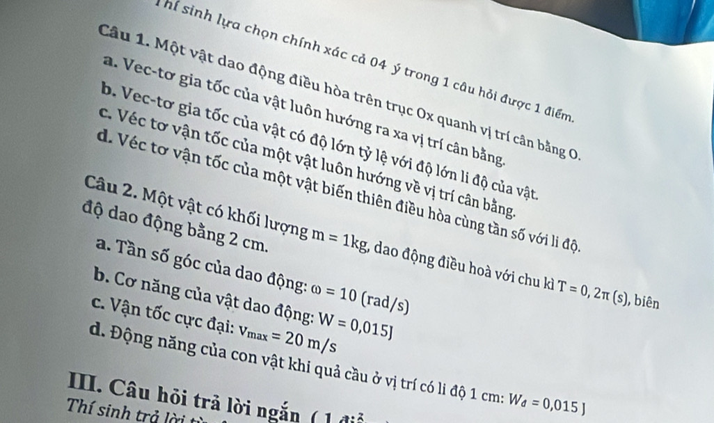 hí sinh lựa chọn chính xác cả 04 ý trong 1 câu hỏi được 1 điểm
Câu 1. Một vật dao động điều hòa trên trục Ox quanh vị trí cân bằng C
a. Vec-tơ gia tốc của vật luôn hướng ra xa vị trí cân bằng
b. Vec-tơ gia tốc của vật có độ lớn tỷ lệ với độ lớn li độ của vật
c. Véc tơ vận tốc của một vật luôn hướng về vị trí cân bằng
d. Véc tơ vận tốc của một vật biến thiên điều hòa cùng tần số với li độ
độ dao động bằng 2 cm.
Câu 2. Một vật có khối lượng m=1kg , dao động điều hoà với chu kì T=0,2π (s) , biên
a. Tần số góc của dao động: omega =10 (rad/s)
b. Cơ năng của vật dao động: W=0,015J
c. Vận tốc cực đại: v_max=20m/s
d. Động năng của con vật khi quả cầu ở vị trí có li độ 1 cm : W_d=0,015J
III. Câu hỏi trả lời ngắn ( 1 điỗ
Thí sinh trả lời