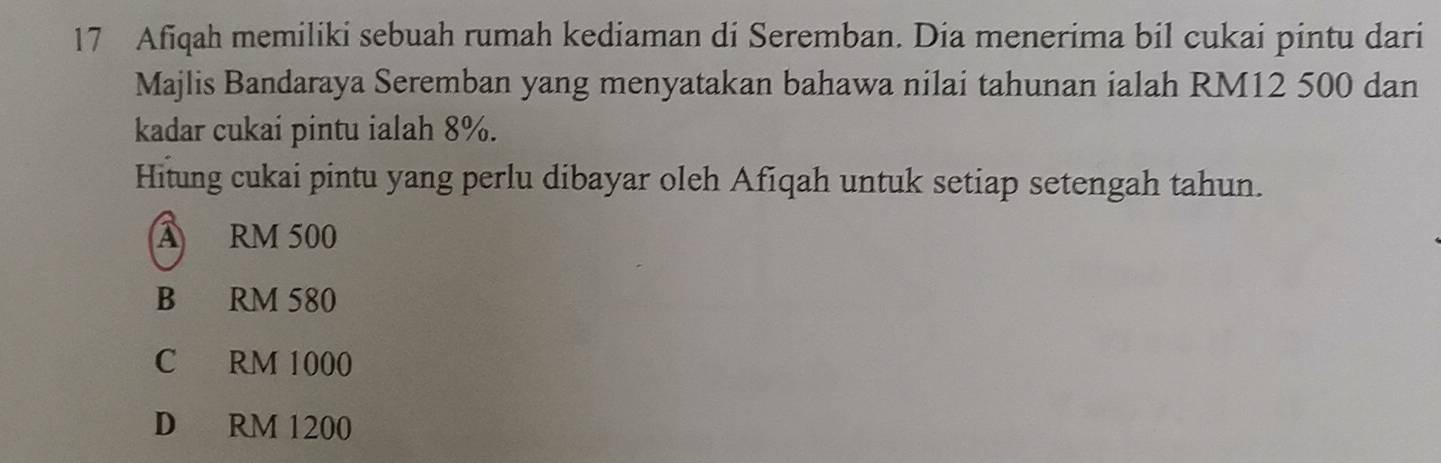 Afiqah memiliki sebuah rumah kediaman di Seremban. Dia menerima bil cukai pintu dari
Majlis Bandaraya Seremban yang menyatakan bahawa nilai tahunan ialah RM12 500 dan
kadar cukai pintu ialah 8%.
Hitung cukai pintu yang perlu dibayar oleh Afiqah untuk setiap setengah tahun.
A RM 500
B RM 580
C RM 1000
D RM 1200