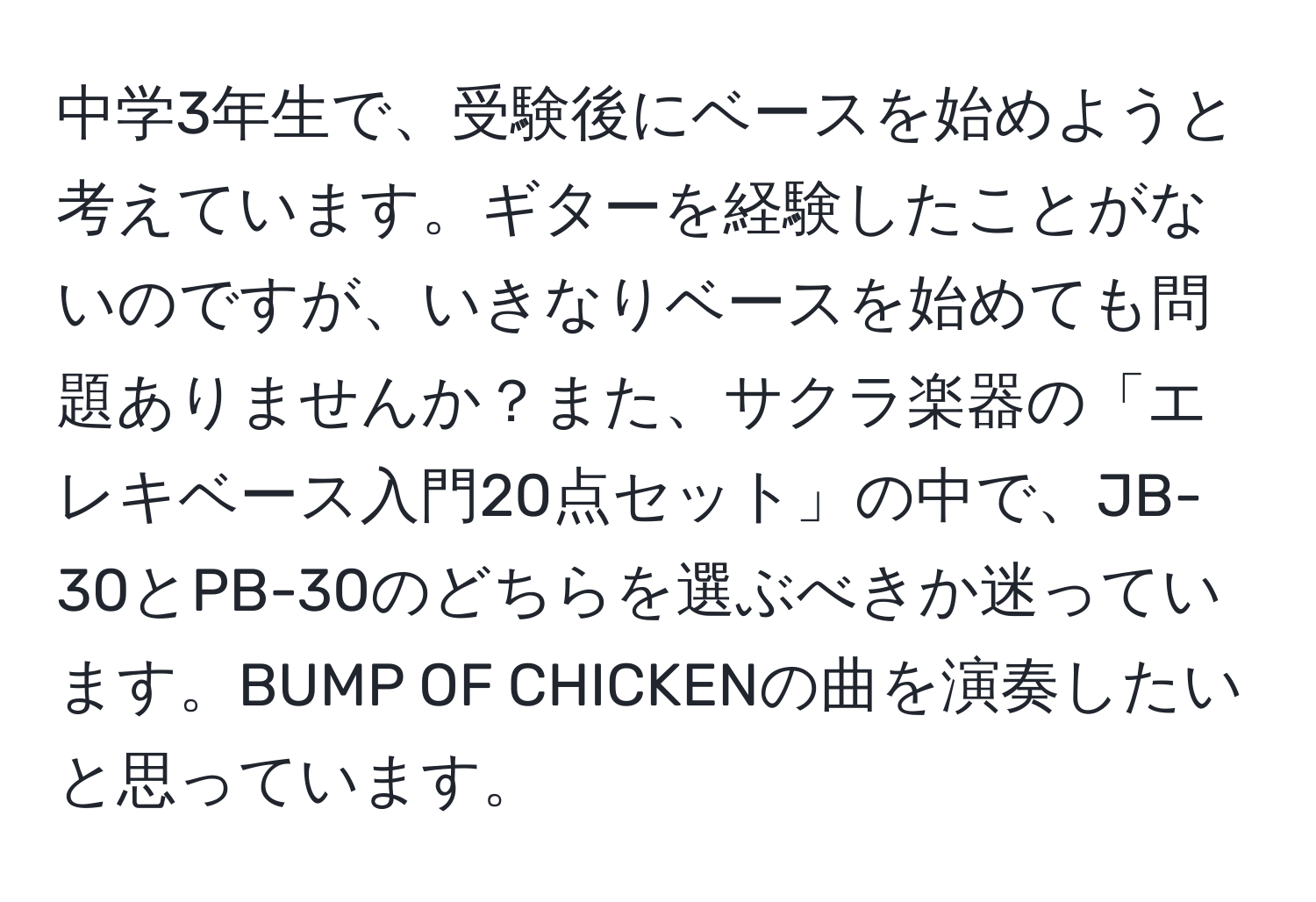 中学3年生で、受験後にベースを始めようと考えています。ギターを経験したことがないのですが、いきなりベースを始めても問題ありませんか？また、サクラ楽器の「エレキベース入門20点セット」の中で、JB-30とPB-30のどちらを選ぶべきか迷っています。BUMP OF CHICKENの曲を演奏したいと思っています。