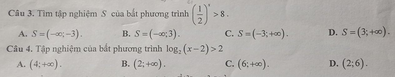 Tìm tập nghiệm S của bất phương trình ( 1/2 )^x>8.
D.
A. S=(-∈fty ;-3). B. S=(-∈fty ;3). C. S=(-3;+∈fty ). S=(3;+∈fty ). 
Câu 4. Tập nghiệm của bất phương trình log _2(x-2)>2
A. (4;+∈fty ). B. (2;+∈fty ). C. (6;+∈fty ). D. (2;6).