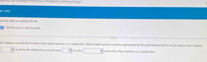 Matnxt for Schoot Practice & Problem Solving Copy 1 
irt 1 of 2 
Use the table to complete 25-26. 
11 Click the icon to view the table. 
25. Suppose you plot the locations of the animal species on a number line. Which animal species would be represented by the point farthest from () on the number line? Explain 
would be the farthest from zero because □ is to the each of the other numbers on a number line.