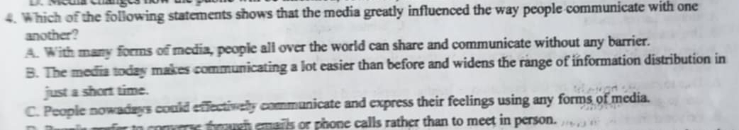 Which of the following statements shows that the media greatly influenced the way people communicate with one
another?
A. With many forms of media, people all over the world can share and communicate without any barrier.
B. The media today makes communicating a lot easier than before and widens the range of information distribution in
just a short time.
C. People nowadays could effectively communicate and express their feelings using any forms of media.
conwre though emails or phone calls rather than to meet in person.