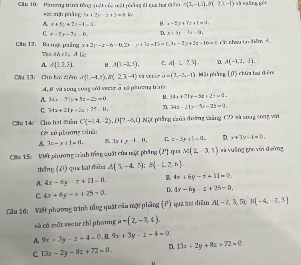 Phương trình tổng quát của mặt phẳng đi qua hai điểm A(2,-1,1),B(-2,1,-1) và vuông góc
với mặt phẳng 3x+2y-z+5=0 là:
A. x+5y+7z-1=0. B. x-5y+7z+1=0.
C. x-5y-7z=0.
D. x+5y-7z=0.
Câu 12: Ba mặt phẳng x+2y-z-6=0,2x-y+3z+13=0,3x-2y+3z+16=0 cắt nhau tại điểm A .
Tọa độ của Á là:
A. A(1,2,3). B. A(1,-2,3). C. A(-1,-2,3). D. A(-1,2,-3).
Câu 13: Cho hai điểm A(1,-4,5),B(-2,3,-4) và vectơ vector a=(2,-3,-1). Mặt phẳng (β) chứa hai điểm
A, B và song song với vectơ a có phương trình:
A. 34x-21y+5z-25=0.
B. 34x+21y-5z+25=0.
C. 34x+21y+5z+25=0.
D. 34x-21y-5z-25=0.
Câu 14: Cho hai điểm C(-1,4,-2),D(2,-5,1).Mặt phẳng chứa đường thẳng CD và song song với
Oz có phương trình:
A. 3x-y+1=0. B. 3x+y-1=0. C. x-3y+1=0. D. x+3y-1=0.
Câu 15: Viết phương trình tổng quát của mặt phẳng (P) qua M(2,-3,1) và vuông góc với đường
thẳng (D) qua hai điểm A(3,-4,5);B(-1,2,6).
A. 4x-6y-z+11=0.
B. 4x+6y-z+11=0.
C. 4x+6y-z+25=0.
D. 4x-6y-z+25=0.
Câu 16: Viết phương trình tổng quát của mặt phẳng (P) qua hai điểm A(-2,3,5);B(-4,-2,3)
và có một vectơ chỉ phương vector a=(2,-3,4).
A. 9x+3y-z+4=0. B. 9x+3y-z-4=0.
D. 13x+2y+8z+72=0.
C. 13x-2y-8z+72=0.
0