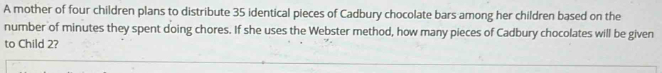 A mother of four children plans to distribute 35 identical pieces of Cadbury chocolate bars among her children based on the 
number of minutes they spent doing chores. If she uses the Webster method, how many pieces of Cadbury chocolates will be given 
to Child 2?