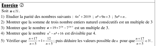 Exercice ② 
Soit n∈ N. 
1) Etudier la parité des nombres suivants : 4n^4+2019; n^2+9n+3; 5n^2+n. 
2) Montrer que la somme de trois nombre entiers naturel consécutifs est un multiple de 3
3) Montrer que le nombre a=19* 7^(2n)-7^(2n+1) est un multiple de 3. 
4) Montrer que le nombre n^4-n^2+16 est divisible par 4. 
5) Vérifier que  (n+17)/n+5 =1+ 12/n+5 ; puis déduire les valeurs possible deπ pour que  (n+17)/n+5 ∈ N.