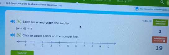 Analytics 
2 > G.2 Graph solutions to absolute value equations 390 You have prizes to reveal! Go to v 
Wideo Questions 
Solve for w and graph the solution. answered
|w-4|=4
2 
Click to select points on the number line. SmartScore 
out of 100 0 
19 
Submit