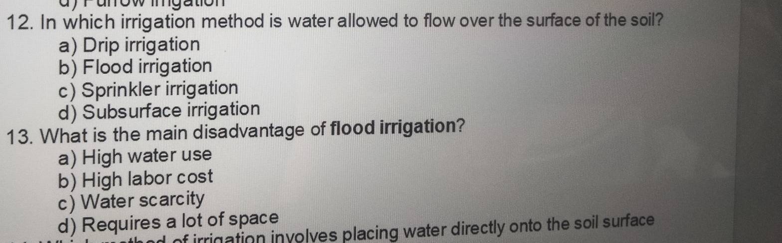 ayranow mgation
12. In which irrigation method is water allowed to flow over the surface of the soil?
a) Drip irrigation
b) Flood irrigation
c) Sprinkler irrigation
d) Subsurface irrigation
13. What is the main disadvantage of flood irrigation?
a) High water use
b) High labor cost
c) Water scarcity
d) Requires a lot of space
of irrigation involves placing water directly onto the soil surface