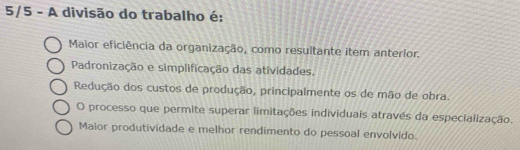 5/5 - A divisão do trabalho é:
Maior eficiência da organização, como resuitante item anterior.
Padronização e simplificação das atividades,
Redução dos custos de produção, principalmente os de mão de obra.
O processo que permite superar limitações individuais através da especialização.
Maior produtividade e melhor rendimento do pessoal envolvido.