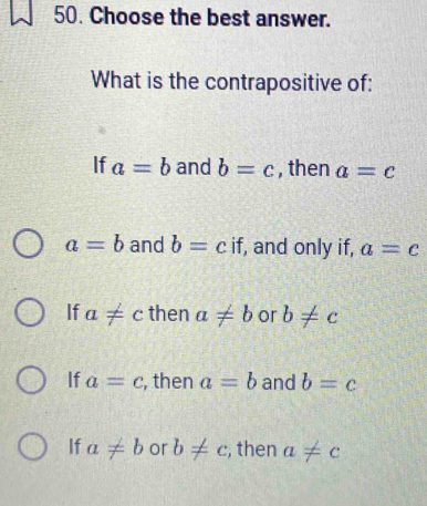 Choose the best answer.
What is the contrapositive of:
If a=b and b=c , then a=c
a=b and b=c if, and only if, a=c
If a!= c then a!= b or b!= c
If a=c , then a=b and b=c
If a!= b or b!= c , then a!= c