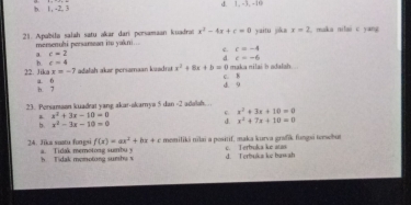 1 , -2. 3 1. -3. -40
21. Apabila salah satu akar dan persamaan kuadrat x^2-4x+c=0 yaitu jika x=2 , maka nilai c yang
merenuhi persarean ito yakni...
c c=-4
a. c=2
d c=-6
h c=4
adalah akar persamaan kzadra x^2+8x+b=0 I maka nilai b adalah. 
22. Jika x=-7 a. 6
b. 7 d. 9 C. B
23. Persanaon kuadrat yang akar-akamya 5 dan -2 adəlah...
x^2+3x+10=0
* x^2+3x-10=0
b. x^2-3x-10=0
d. x^2+7x+10=0
f(x)=ax^2+bx+c memiliki nilai a positif, maka kurva grafik fungsi tonwhut
24. Jus suatu fungsi a. Tidak memotong sumbu y c. Terbrokca ke atas
h. Tidak memotong surhs x d. Terbuka ke bawah