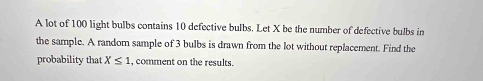 A lot of 100 light bulbs contains 10 defective bulbs. Let X be the number of defective bulbs in 
the sample. A random sample of 3 bulbs is drawn from the lot without replacement. Find the 
probability that X≤ 1 , comment on the results.