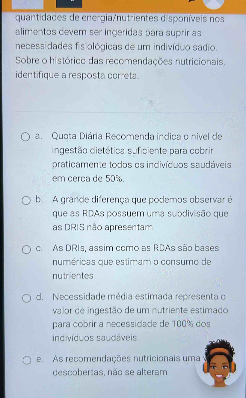 quantidades de energia/nutrientes disponíveis nos
alimentos devem ser ingeridas para suprir as
necessidades fisiológicas de um indivíduo sadio.
Sobre o histórico das recomendações nutricionais,
identifique a resposta correta.
a. Quota Diária Recomenda indica o nível de
ingestão dietética suficiente para cobrir
praticamente todos os indivíduos saudáveis
em cerca de 50%.
b. A grande diferença que podemos observar é
que as RDAs possuem uma subdivisão que
as DRIS não apresentam
c. As DRIs, assim como as RDAs são bases
numéricas que estimam o consumo de
nutrientes
d. Necessidade média estimada representa o
valor de ingestão de um nutriente estimado
para cobrir a necessidade de 100% dos
indivíduos saudáveis.
e. As recomendações nutricionais uma
descobertas, não se alteram