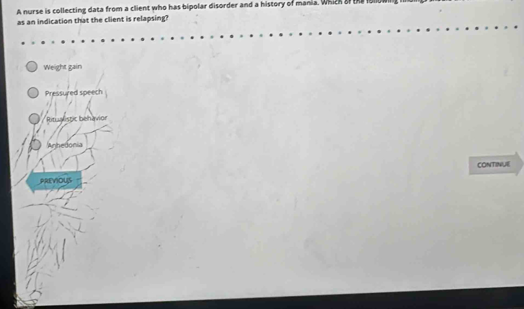 A nurse is collecting data from a client who has bipolar disorder and a history of mania. Which of the followil
as an indication that the client is relapsing?
Weight gain
Pressured speech
Ritualistic behavior
Anhedonia
CONTINUE
PREVIOUS
