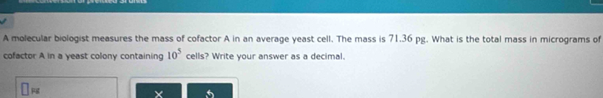 A molecular biologist measures the mass of cofactor A in an average yeast cell. The mass is 71.36 pg. What is the total mass in micrograms of 
cofactor A in a yeast colony containing 10^5 cells? Write your answer as a decimal. 
×