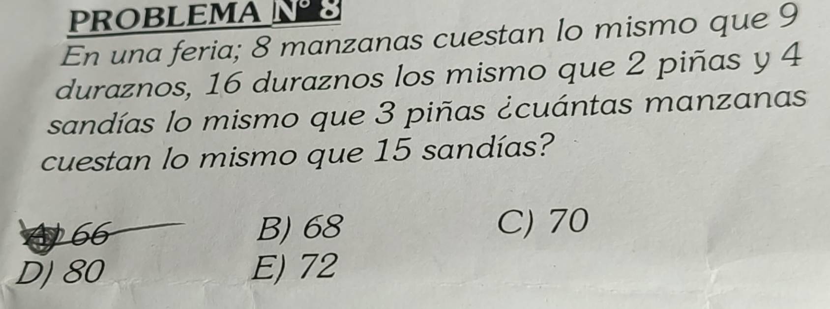 PROBLEMAN
En una feria; 8 manzanas cuestan lo mismo que 9
duraznos, 16 duraznos los mismo que 2 piñas y 4
sandías lo mismo que 3 piñas ¿cuántas manzanas
cuestan lo mismo que 15 sandías?
A 66 B) 68
C) 70
DJ 80 E) 72