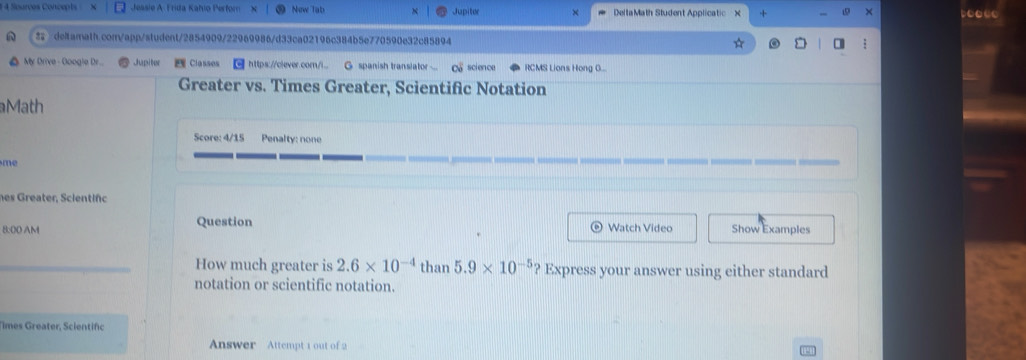 1 4 Sources Concepts Jessie A Frida Katio Perfor Now Tabs × DeltaMath Student Applicatic × 
Jupitor 
deltamath.com/app/student/2854909/22969986/d33ca02196c384b5e770590e32c85894 
My Drive - Google Dr. Jupiter Classes ] https://clever.com/i.. G spanish transiator ... ca scien ce RCMS Lions Hong O... 
Greater vs. Times Greater, Scientific Notation 
Math 
Score: 4/15 Penalty: none 
me 
nes Greater, Scientifc 
Question 
8:00 AM Watch Video Show Examples 
How much greater is 2.6* 10^(-4) than 5.9* 10^(-5) Express your answer using either standard 
notation or scientific notation. 
Times Greater, Scientifc 
Answer Attempt 1 out of 2
