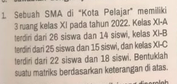 Sebuah SMA di “Kota Pelajar” memiliki
3 ruang kelas XI pada tahun 2022. Kelas XI-A 
terdiri dari 26 siswa dan 14 siswi, kelas XI-B 
terdiri dari 25 siswa dan 15 siswi, dan kelas x -C 
terdiri dari 22 siswa dan 18 siswi. Bentuklah 
suatu matriks berdasarkan keterangan di atas.