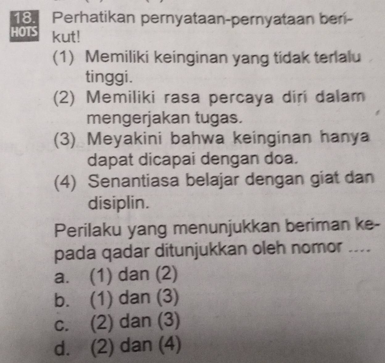 Perhatikan pernyataan-pernyataan ber-
HOTS kut!
(1) Memiliki keinginan yang tidak terlalu
tinggi.
(2) Memiliki rasa percaya diri dalam
mengerjakan tugas.
(3) Meyakini bahwa keinginan hanya
dapat dicapai dengan doa.
(4) Senantiasa belajar dengan giat dan
disiplin.
Perilaku yang menunjukkan beriman ke-
pada qadar ditunjukkan oleh nomor ....
a. (1) dan (2)
b. (1) dan (3)
c. (2) dan (3)
d. (2) dan (4)