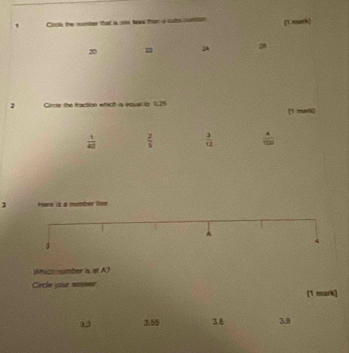 ' Circle, the number that is one lees than a cube oro [L enarh]
20
22
2
20
2 Circte the traction which is equal to 0.25
[1 mark]
 1/40 
 2/5 
 3/12 
 4/100 
3 Hare is a number line
A
3
4
Which namber is st A?
Circle your soswer
[1 mark]
a3 3.55 3.6 3.8