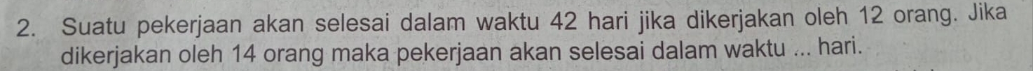 Suatu pekerjaan akan selesai dalam waktu 42 hari jika dikerjakan oleh 12 orang. Jika 
dikerjakan oleh 14 orang maka pekerjaan akan selesai dalam waktu ... hari.