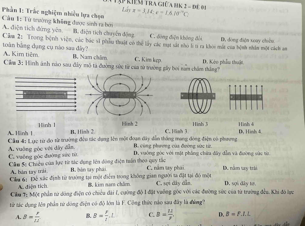 Tập kiểm tra giữa hK 2 - để 01
Lầy π =3,14;e=1,6.10^(-19)C;
Phần I: Trắc nghiệm nhiều lựa chọn
Câu 1: Từ trường không được sinh ra bởi
A. điện tích đứng yên. B. diện tích chuyển động. C. dòng điện không đổi. D. dòng điện xoay chiều.
Câu 2: Trong bệnh viện, các bác sĩ phẫu thuật có thể lấy các mạt sắt nhỏ li tỉ ra khỏi mắt của bệnh nhân một cách an
toàn bằng dụng cụ nào sau đây?
A. Kim tiêm. B. Nam châm. C. Kim kẹp. D. Kéo phẫu thuật.
Câu 3: Hình ảnh nào sau đây mô tả đường sức từ của từ trường gây bởi nam châm thăng?
Hình 1 Hình 2 Hình 3 Hình 4
A. Hình 1. B. Hình 2. C. Hình 3. D. Hình 4.
Câu 4: Lực từ do từ trường đều tác dụng lên một đoạn dây dẫn thắng mang dòng điện có phương
A. vuông góc với dây dẫn. B. cùng phương của đường sức từ.
C. vuông góc đường sức từ.
D. vuông góc với mặt phẳng chứa dây dẫn và đường sức từ.
Câu 5: Chiều của lực từ tác dụng lên dòng điện tuân theo quy tắc
A. bàn tay trái. B. bàn tay phải.
C. nắm tay phải. D. nắm tay trái
Câu 6: Để xác định từ trường tại một điểm trong không gian người ta đặt tại đó một
A. điện tích. B. kim nam châm. C. sợi dây dẫn. D. sợi dây tơ.
Câu 7: Một phần tử dòng điện có chiều dài l, cường độ I đặt vuông góc với các đường sức của từ trường đều. Khi đó lực
từ tác dụng lên phần tử dòng điện có độ lớn là F. Công thức nào sau đây là đúng?
A. B= F/IJ . B= F/l .l. C. B= (I.l)/F .
B.
D. B=F.I.l.
dây dẫn