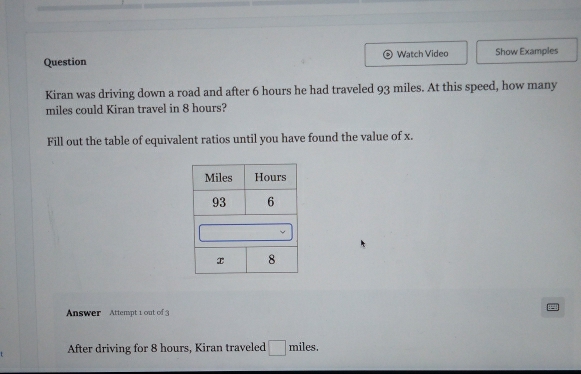 Question Watch Video Show Examples 
Kiran was driving down a road and after 6 hours he had traveled 93 miles. At this speed, how many
miles could Kiran travel in 8 hours? 
Fill out the table of equivalent ratios until you have found the value of x. 
Answer Attempt 1 out of 3 
After driving for 8 hours, Kiran traveled □ miles,