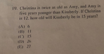 C'hristina is twice as old as Amy, and Amy is
five years younger than Kimberly. If Christina
is 12. how old will Kimberly be in 15 years?
(∧) 6
(B)
(C) 15
(D) 26
E) 27