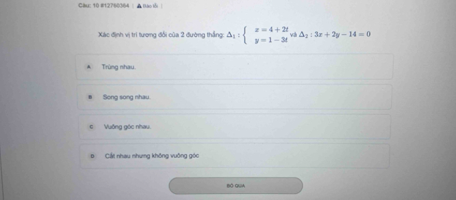 Càu: 10 #12760364 A Bào lỗi
Xác định vị tri tương đổi của 2 đường thẳng: △ _1:beginarrayl x=4+2t y=1-3tendarray.  va△ _2:3x+2y-14=0
A Trùng nhau.
B Song song nhau.
c Vuông góc nhau.
D Cất nhau nhưng không vuông góc
BÓ QUA