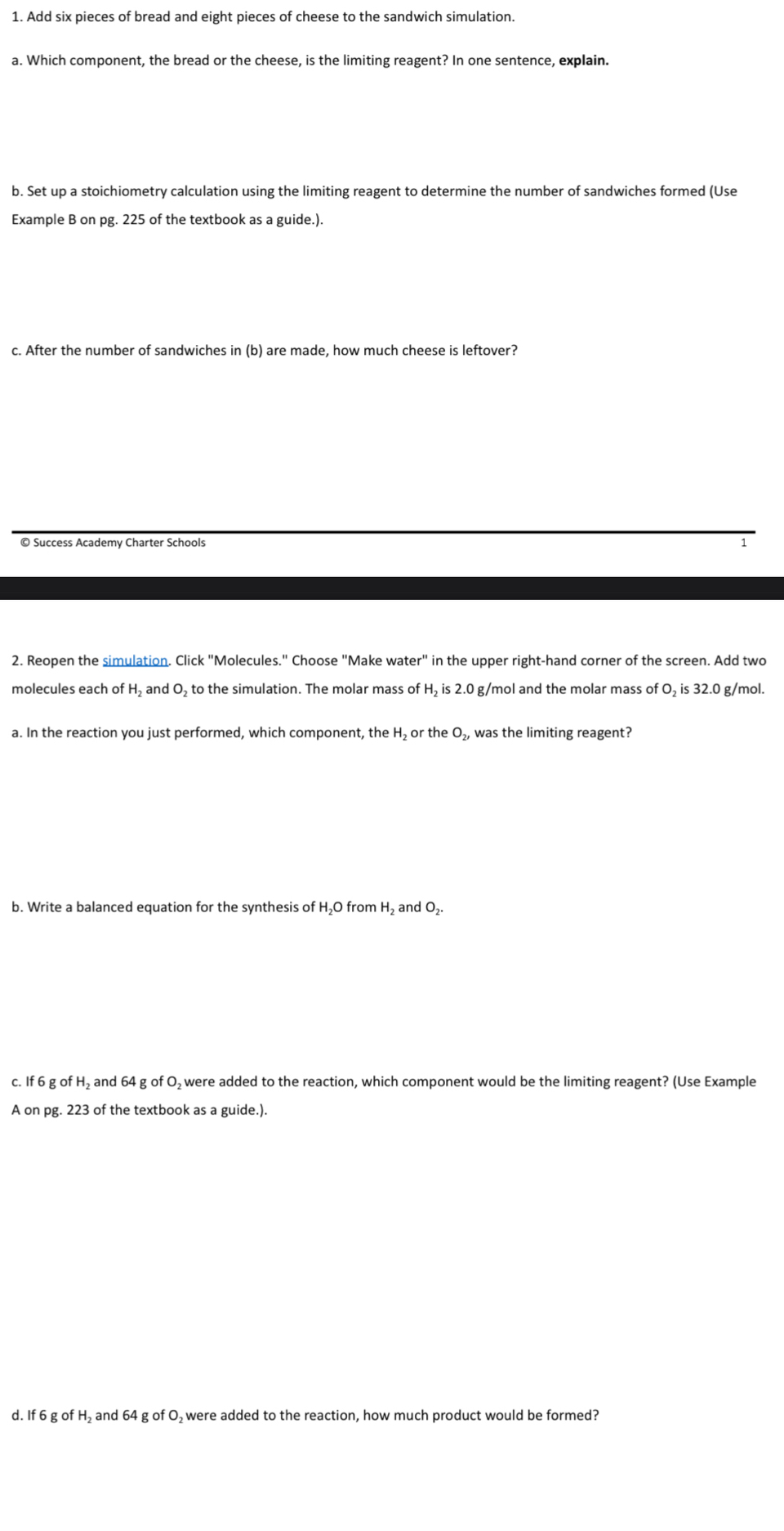 Add six pieces of bread and eight pieces of cheese to the sandwich simulation. 
a. Which component, the bread or the cheese, is the limiting reagent? In one sentence, explain. 
b. Set up a stoichiometry calculation using the limiting reagent to determine the number of sandwiches formed (Use 
Example B on pg. 225 of the textbook as a guide.). 
c. After the number of sandwiches in (b) are made, how much cheese is leftover? 
© Success Academy Charter Schools 
2. Reopen the simulation. Click "Molecules." Choose "Make water" in the upper right-hand corner of the screen. Add two 
molecules each of H₂ and O₂ to the simulation. The molar mass of H₂ is 2.0 g/mol and the molar mass of O₂ is 32.0 g/mol. 
a. In the reaction you just performed, which component, the H₂ or the O₂, was the limiting reagent? 
b. Write a balanced equation for the synthesis of H₂O from H₂ and O₂. 
c. If 6 g of H₂ and 64 g of O₂ were added to the reaction, which component would be the limiting reagent? (Use Example 
A on pg. 223 of the textbook as a guide.). 
d. If 6 g of H₂ and 64 g of O₂were added to the reaction, how much product would be formed?