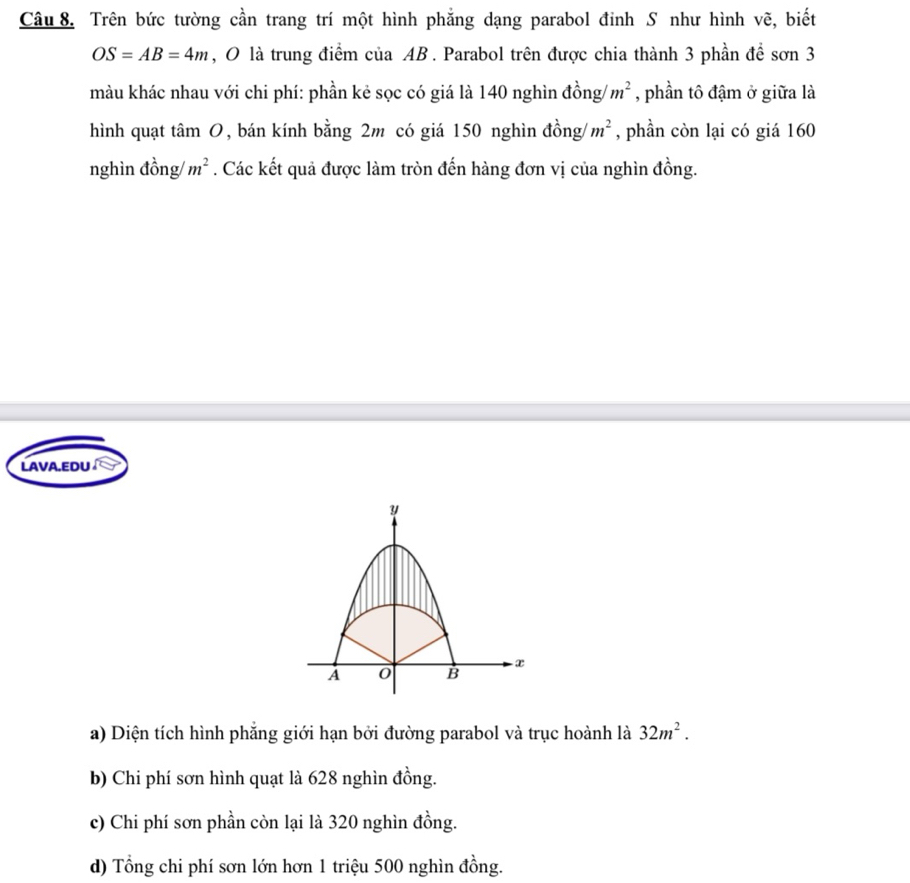 Trên bức tường cần trang trí một hình phẳng dạng parabol đỉnh S như hình vẽ, biết
OS=AB=4m , O là trung điểm của AB. Parabol trên được chia thành 3 phần để sơn 3
màu khác nhau với chi phí: phần kẻ sọc có giá là 140 nghìn đồng/ m^2 , phần tô đậm ở giữa là
hình quạt tan O , bán kính bằng 2m có giá 150 nghìn đồng/ m^2 , phần còn lại có giá 160
nghìn đồng/ m^2. Các kết quả được làm tròn đến hàng đơn vị của nghìn đồng.
LAVA.EDU
Y
A 0 B x
a) Diện tích hình phẳng giới hạn bởi đường parabol và trục hoành là 32m^2.
b) Chi phí sơn hình quạt là 628 nghìn đồng.
c) Chi phí sơn phần còn lại là 320 nghìn đồng.
d) Tổng chi phí sơn lớn hơn 1 triệu 500 nghìn đồng.