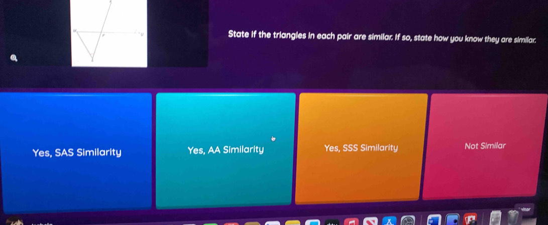 State if the triangles in each pair are similar. If so, state how you know they are similar.
Yes, SAS Similarity Yes, AA Similarity Yes, SSS Similarity Not Similar