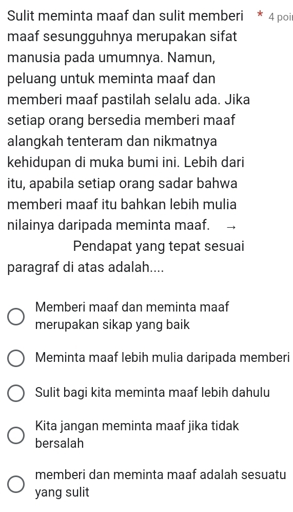 Sulit meminta maaf dan sulit memberi * 4 poit
maaf sesungguhnya merupakan sifat
manusia pada umumnya. Namun,
peluang untuk meminta maaf dan
memberi maaf pastilah selalu ada. Jika
setiap orang bersedia memberi maaf
alangkah tenteram dan nikmatnya
kehidupan di muka bumi ini. Lebih dari
itu, apabila setiap orang sadar bahwa
memberi maaf itu bahkan lebih mulia
nilainya daripada meminta maaf.
Pendapat yang tepat sesuai
paragraf di atas adalah....
Memberi maaf dan meminta maaf
merupakan sikap yang baik
Meminta maaf lebih mulia daripada memberi
Sulit bagi kita meminta maaf lebih dahulu
Kita jangan meminta maaf jika tidak
bersalah
memberi dan meminta maaf adalah sesuatu
yang sulit