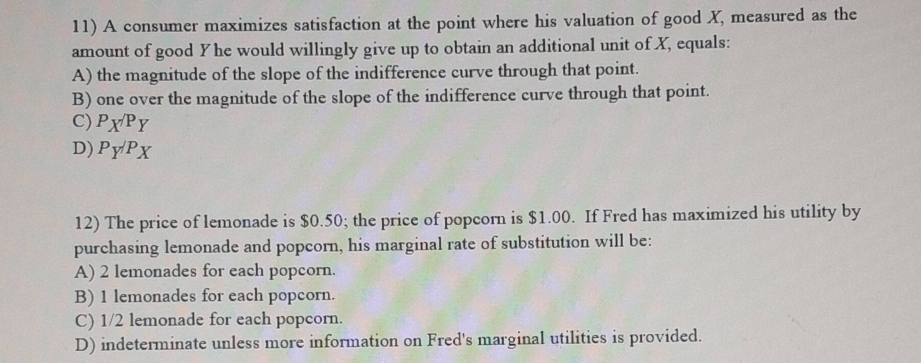 A consumer maximizes satisfaction at the point where his valuation of good X, measured as the
amount of good Yhe would willingly give up to obtain an additional unit of X, equals:
A) the magnitude of the slope of the indifference curve through that point.
B) one over the magnitude of the slope of the indifference curve through that point.
C) P_X/P_Y
D) Py/PX
12) The price of lemonade is $0.50; the price of popcorn is $1.00. If Fred has maximized his utility by
purchasing lemonade and popcorn, his marginal rate of substitution will be:
A) 2 lemonades for each popcorn.
B) 1 lemonades for each popcorn.
C) 1/2 lemonade for each popcorn.
D) indeterminate unless more information on Fred's marginal utilities is provided.