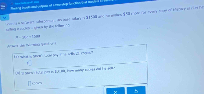 Functions and Lines 
Finding inputs and outputs of a two-step function that models a ra 
Shen is a software salesperson. His base salary is $1500 and he makes $50 more for every copy of History is Fun he 
selling c copies is given by the following.
P=50c+1500
Answer the following questions. 
(a) What is Shen's total pay if he sells 21 copies?
$
(b) If Shen's total pay is $3100, how many copies did he sell? 
copies