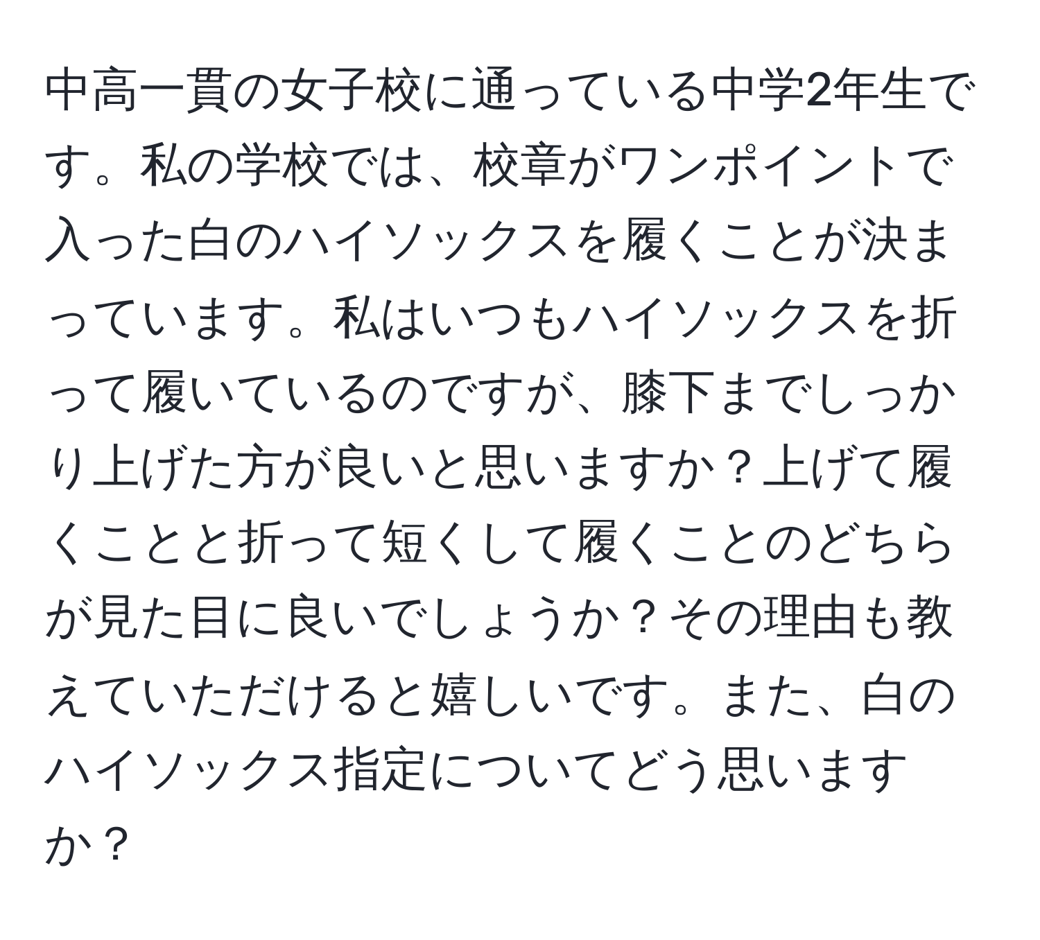 中高一貫の女子校に通っている中学2年生です。私の学校では、校章がワンポイントで入った白のハイソックスを履くことが決まっています。私はいつもハイソックスを折って履いているのですが、膝下までしっかり上げた方が良いと思いますか？上げて履くことと折って短くして履くことのどちらが見た目に良いでしょうか？その理由も教えていただけると嬉しいです。また、白のハイソックス指定についてどう思いますか？