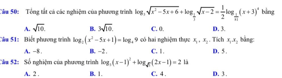 Tổng tất cả các nghiệm của phương trình log _3sqrt(x^2-5x+6)+log _ 1/3 sqrt(x-2)= 1/2 log _ 1/81 (x+3)^4 bằng
A. sqrt(10). B. 3sqrt(10). C. 0. D. 3.
Câu 51: Biết phương trình log _2(x^2-5x+1)=log _49 có hai nghiệm thực x_1, x_2. Tích x_1. x_2 bằng:
A. -8. B. −2. C. 1. D. 5.
Câu 52: Số nghiệm của phương trình log _3(x-1)^2+log _sqrt(3)(2x-1)=2 là
A. 2. B. 1. C. 4. D. 3.