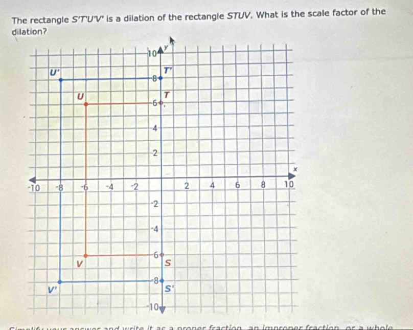 The rectangle S'T 'U'V' is a dilation of the rectangle STUV. What is the scale factor of the
wer and write it as a proner fraction, an improner fraction, or a wh o