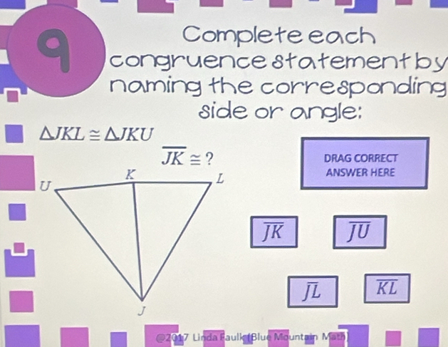 Completeeach 
C congruencestatementby 
naming the corresponding 
side or angle:
△ JKL≌ △ JKU
overline JK≌
DRAG CORRECT 
ANSWER HERE
overline JK overline JU
overline JL overline KL
@2017 Linda Faulk (Blue Mountain Math