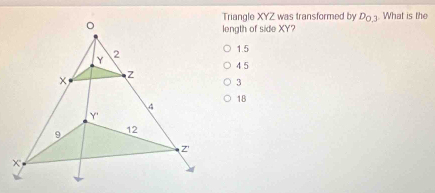 Triangle XYZ was transformed by D_0,3. What is the
length of side XY?
1.5
4 5
3
18