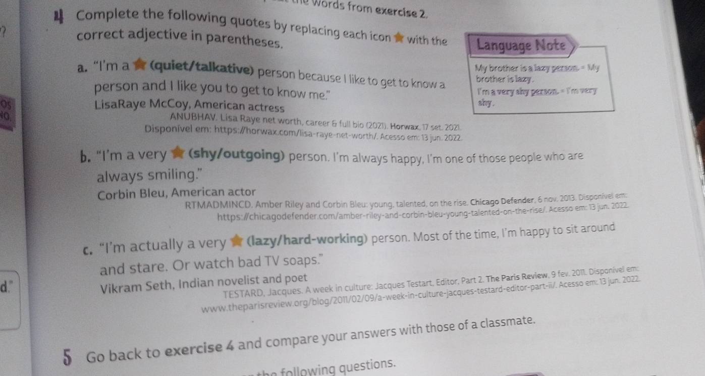 Words from exercise 2. 
4 Complete the following quotes by replacing each icon o with the Language Note 
correct adjective in parentheses. 
My brother is a lazy person = My 
a. “I'm a ☆ (quiet/talkative) person because I like to get to know a brother is lazy . 
person and I like you to get to know me." I'm a very shy person. = I'm very 
OS LisaRaye McCoy, American actress 
shy . 
10 
ANUBHAV. Lisa Raye net worth, career & full bio (2021). Horwax, 17 set. 2021. 
Disponível em: https:/horwax.com/lisa-raye-net-worth/. Acesso em: 13 jun. 2022. 
b. “I’m a very ☆ (shy/outgoing) person. I’m always happy, I’m one of those people who are 
always smiling." 
Corbin Bleu, American actor 
RTMADMINCD, Amber Riley and Corbin Bleu: young, talented, on the rise. Chicago Defender, 6 nov. 2013. Disponível em: 
https:/chicagodefender.com/amber-riley-and-corbin-bleu-young-talented-on-the-rise/. Acesso em: 13 jun. 2022. 
c, “I’m actually a very ☆ (lazy/hard-working) person. Most of the time, I’m happy to sit around 
and stare. Or watch bad TV soaps.” 
d." 
TESTARD, Jacques. A week in culture: Jacques Testart, Editor, Part 2. The Paris Review, 9 fev. 2011. Disponível em: 
Vikram Seth, Indian novelist and poet 
www.theparisreview.org/blog/2011/02/09/a-week-in-culture-jacques-testard-editor-part-ii/. Acesso em: 13 jun. 2022. 
0 Go back to exercise 4 and compare your answers with those of a classmate. 
the following questions.