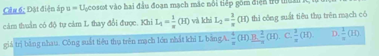 Đặt điện áp u=U_0 cosωt vào hai đầu đoạn mạch mặc nổi tiếp gồm điện trò thuan K
cảm thuần có độ tự cảm L thay đổi được. Khi L_1= 1/π  (H) và khì L_2= 3/π  (H) thì công suất tiêu thụ trên mạch có
giá trị bằng nhau. Công suất tiêu thụ trên mạch lớn nhất khi L bằngA.  4/π  (H) B.  2/π  (H). C.  3/π  (H). D.  1/π  (H).