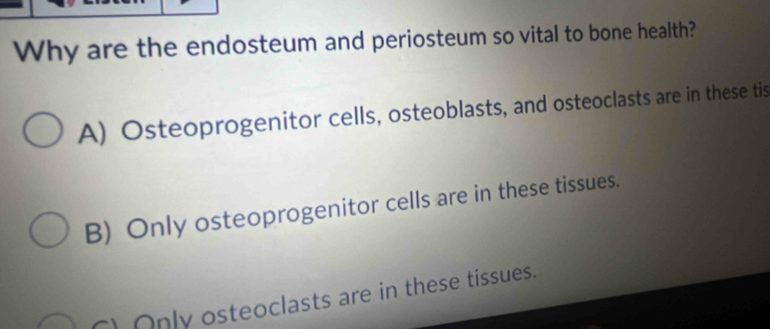 Why are the endosteum and periosteum so vital to bone health?
A) Osteoprogenitor cells, osteoblasts, and osteoclasts are in these tis
B) Only osteoprogenitor cells are in these tissues.
) Only osteoclasts are in these tissues.