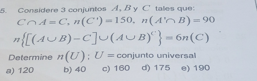 Considere 3 conjuntos A, B y C tales que:
C∩ A=C, n(C')=150, n(A'∩ B)=90
n [(A∪ B)-C]∪ (A∪ B)^C =6n(C)
Determine n(U); U= conjunto universal
a) 120 b) 40 c) 160 d) 175 e) 190